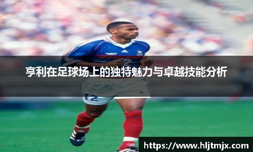 亨利在足球场上的独特魅力与卓越技能分析