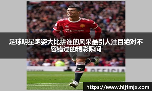 足球明星跑姿大比拼谁的风采最引人注目绝对不容错过的精彩瞬间